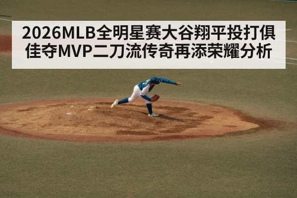 2026MLB全明星赛大谷翔平投打俱佳夺MVP二刀流传奇再添荣耀分析