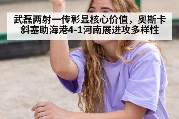 武磊两射一传彰显核心价值，奥斯卡斜塞助海港4-1河南展进攻多样性