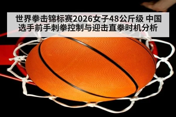 世界拳击锦标赛2026女子48公斤级 中国选手前手刺拳控制与迎击直拳时机分析