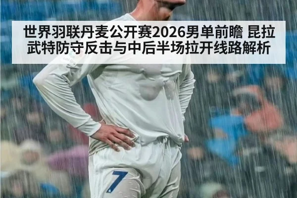 世界羽联丹麦公开赛2026男单前瞻 昆拉武特防守反击与中后半场拉开线路解析