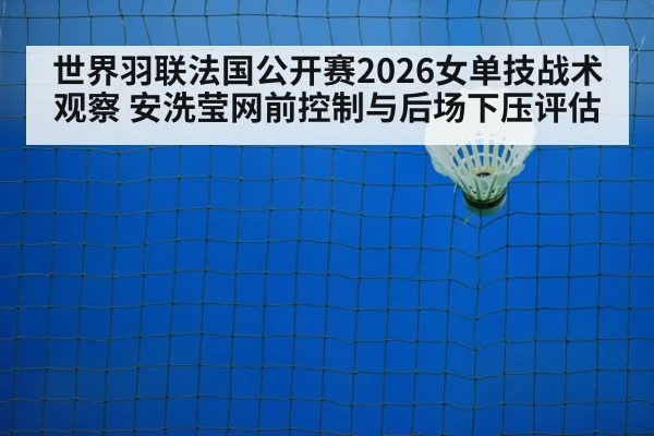 世界羽联法国公开赛2026女单技战术观察 安洗莹网前控制与后场下压评估